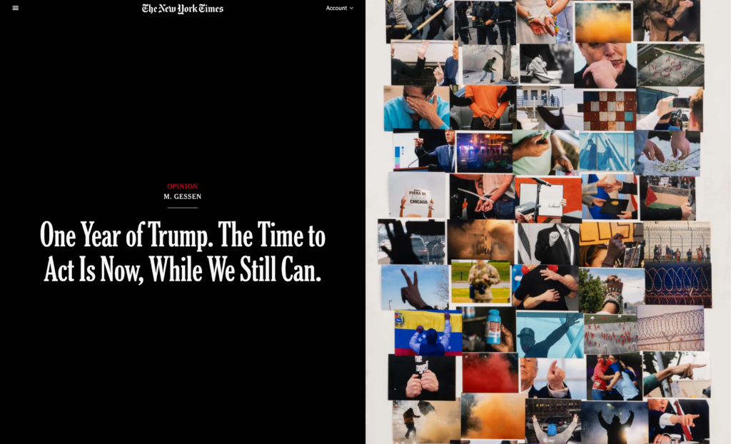 Screenshot of the hero of the article. Split in half 50/50. Left side has the title "one year of Trump. The time to act is now, while we still can." above that are "opinion" and the author's name "M. Gessen".

Right side is a collage of photographs. The images are from the various events over the last year, musk, trump making a fist, military members, prisoners in a concentration camp, etc.